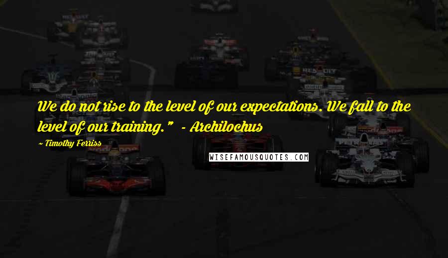 Timothy Ferriss Quotes: We do not rise to the level of our expectations. We fall to the level of our training."  - Archilochus