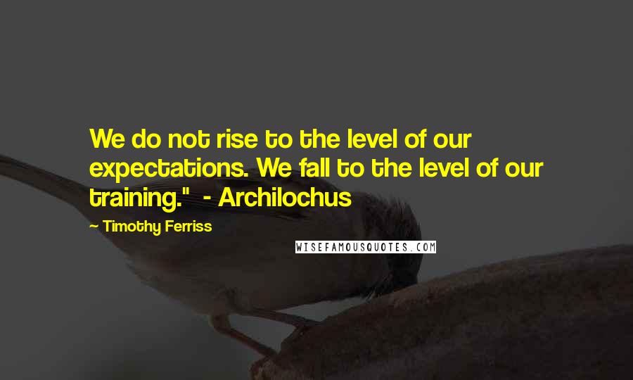 Timothy Ferriss Quotes: We do not rise to the level of our expectations. We fall to the level of our training."  - Archilochus