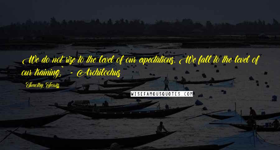 Timothy Ferriss Quotes: We do not rise to the level of our expectations. We fall to the level of our training."  - Archilochus