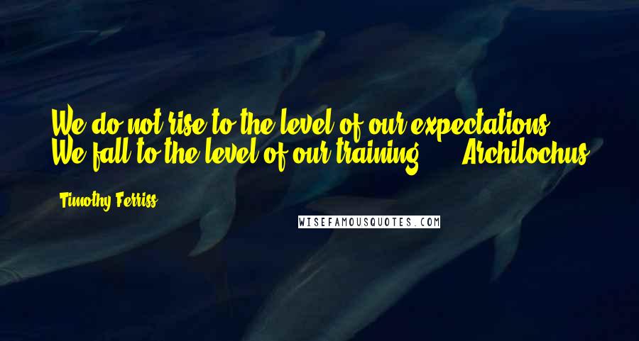 Timothy Ferriss Quotes: We do not rise to the level of our expectations. We fall to the level of our training."  - Archilochus