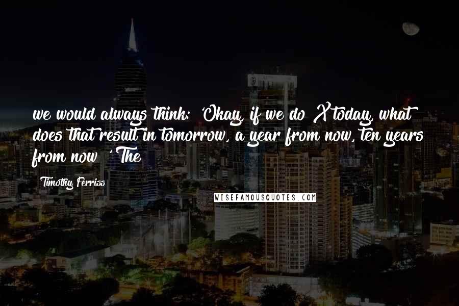 Timothy Ferriss Quotes: we would always think: 'Okay, if we do X today, what does that result in tomorrow, a year from now, ten years from now?' The