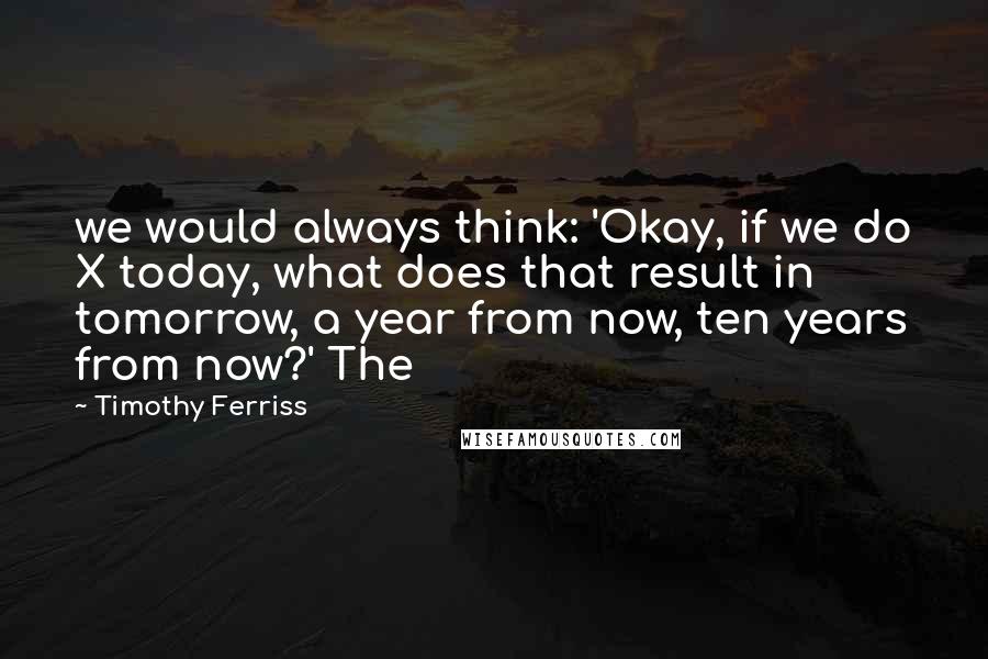 Timothy Ferriss Quotes: we would always think: 'Okay, if we do X today, what does that result in tomorrow, a year from now, ten years from now?' The