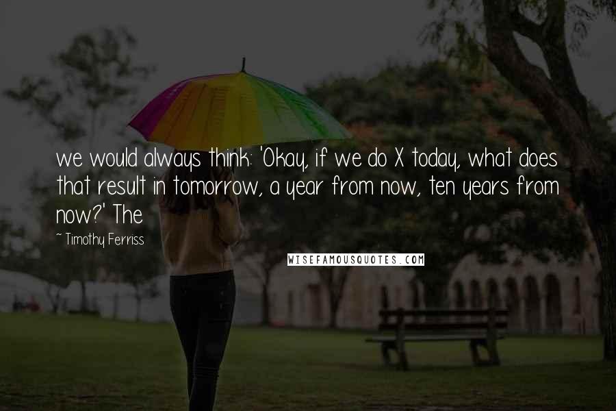 Timothy Ferriss Quotes: we would always think: 'Okay, if we do X today, what does that result in tomorrow, a year from now, ten years from now?' The