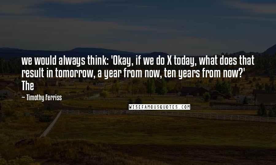 Timothy Ferriss Quotes: we would always think: 'Okay, if we do X today, what does that result in tomorrow, a year from now, ten years from now?' The