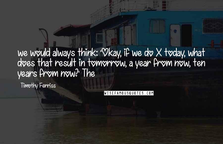 Timothy Ferriss Quotes: we would always think: 'Okay, if we do X today, what does that result in tomorrow, a year from now, ten years from now?' The