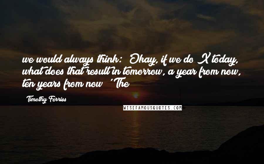 Timothy Ferriss Quotes: we would always think: 'Okay, if we do X today, what does that result in tomorrow, a year from now, ten years from now?' The