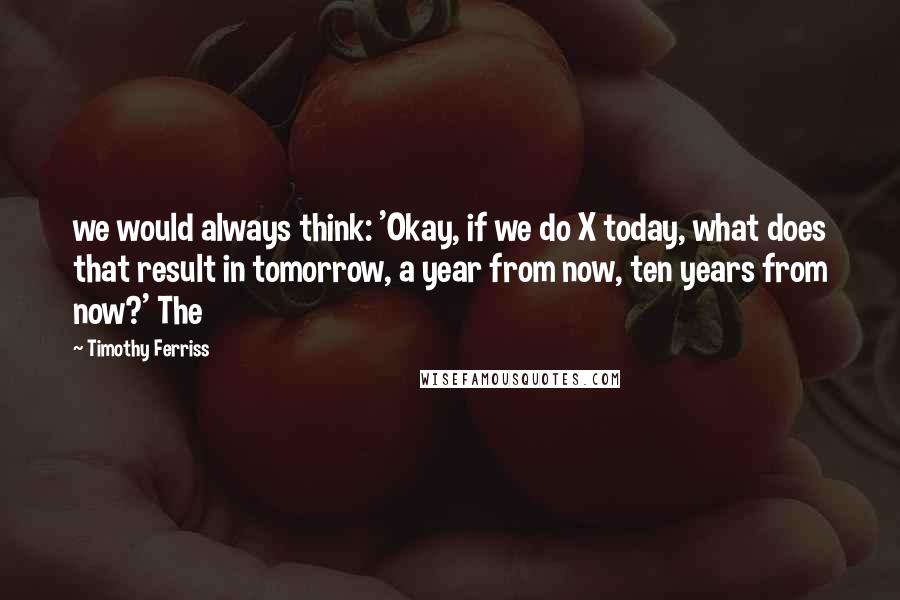 Timothy Ferriss Quotes: we would always think: 'Okay, if we do X today, what does that result in tomorrow, a year from now, ten years from now?' The