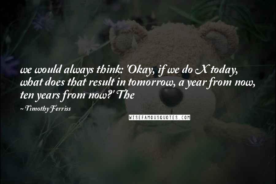 Timothy Ferriss Quotes: we would always think: 'Okay, if we do X today, what does that result in tomorrow, a year from now, ten years from now?' The