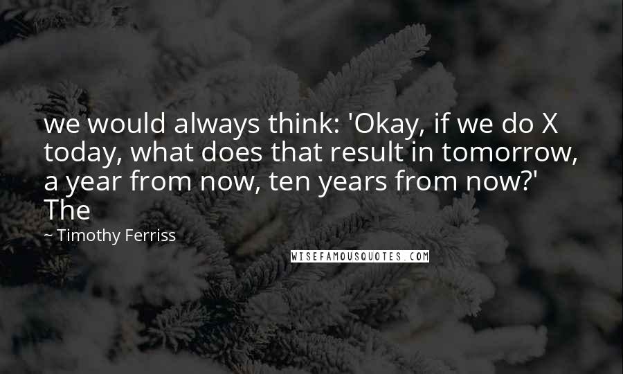 Timothy Ferriss Quotes: we would always think: 'Okay, if we do X today, what does that result in tomorrow, a year from now, ten years from now?' The