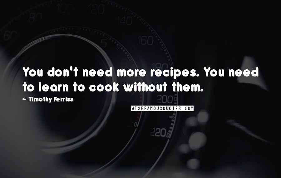 Timothy Ferriss Quotes: You don't need more recipes. You need to learn to cook without them.