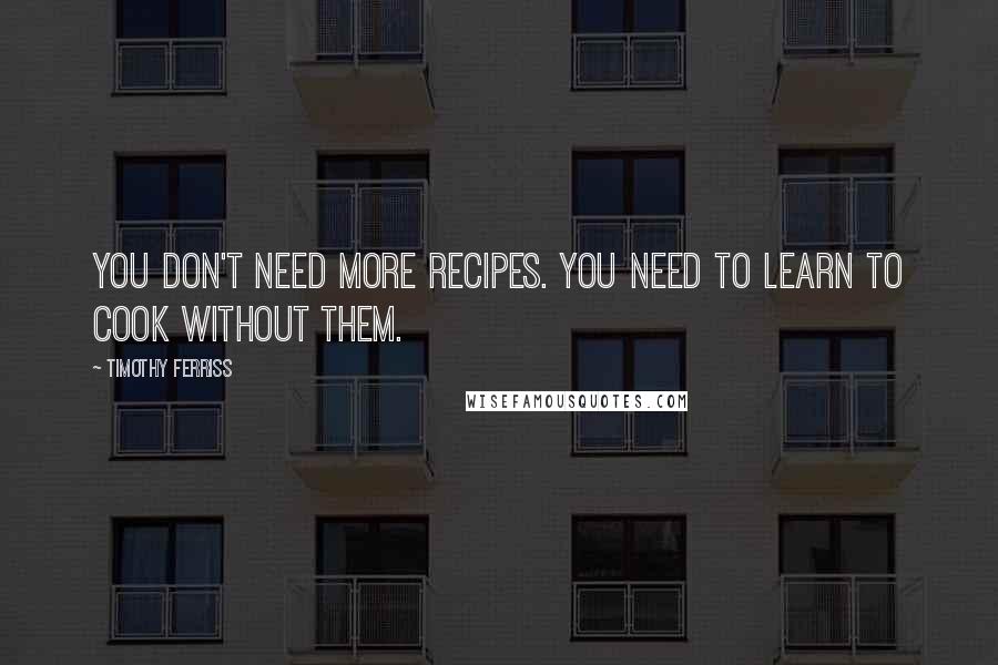 Timothy Ferriss Quotes: You don't need more recipes. You need to learn to cook without them.