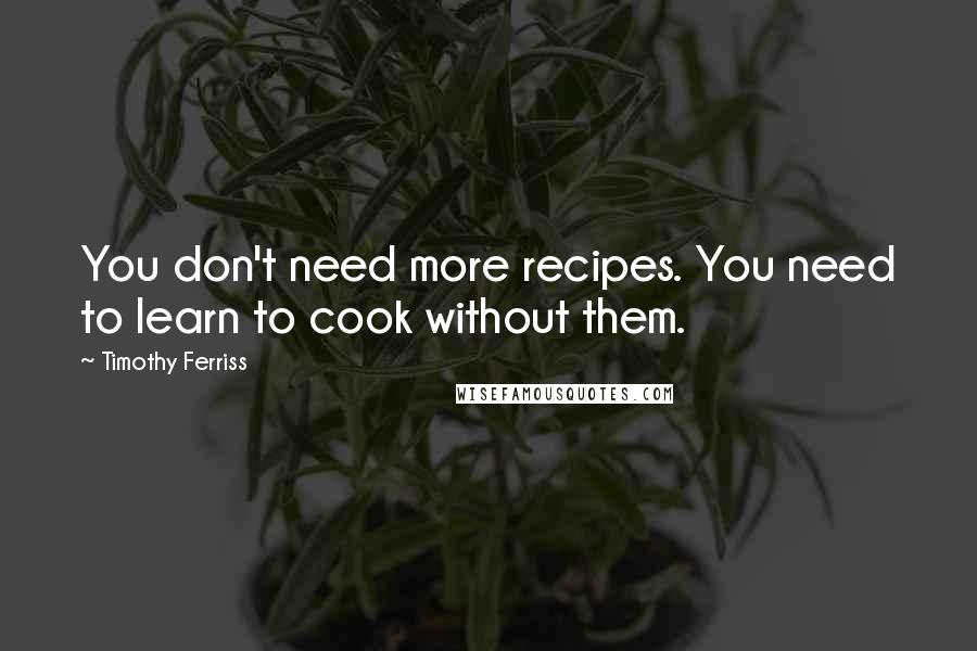 Timothy Ferriss Quotes: You don't need more recipes. You need to learn to cook without them.