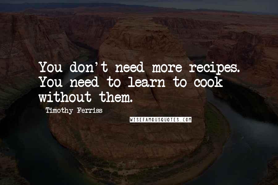 Timothy Ferriss Quotes: You don't need more recipes. You need to learn to cook without them.