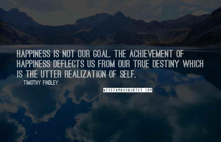 Timothy Findley Quotes: Happiness is not our goal. The achievement of happiness deflects us from our true destiny which is the utter realization of self.