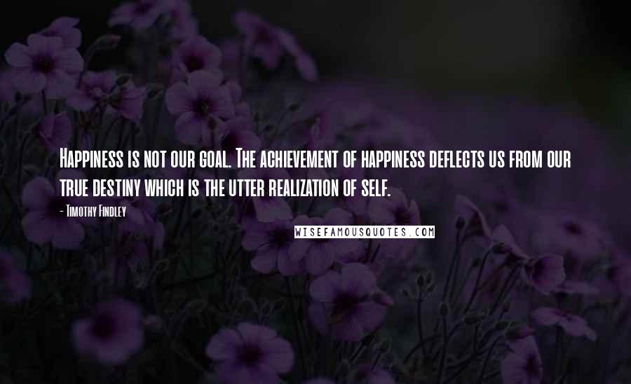 Timothy Findley Quotes: Happiness is not our goal. The achievement of happiness deflects us from our true destiny which is the utter realization of self.