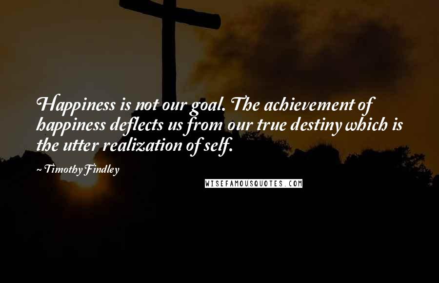 Timothy Findley Quotes: Happiness is not our goal. The achievement of happiness deflects us from our true destiny which is the utter realization of self.