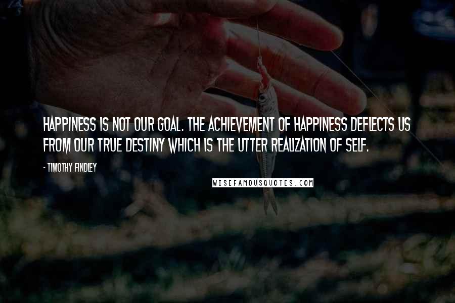 Timothy Findley Quotes: Happiness is not our goal. The achievement of happiness deflects us from our true destiny which is the utter realization of self.