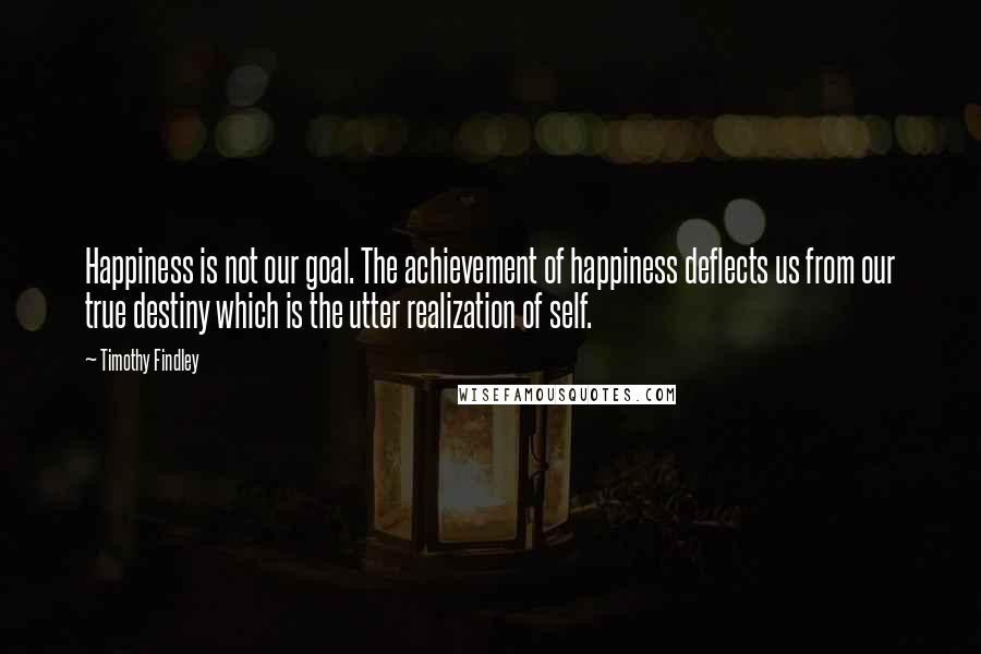 Timothy Findley Quotes: Happiness is not our goal. The achievement of happiness deflects us from our true destiny which is the utter realization of self.