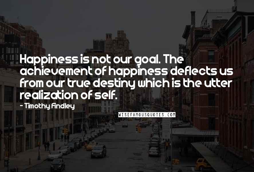 Timothy Findley Quotes: Happiness is not our goal. The achievement of happiness deflects us from our true destiny which is the utter realization of self.