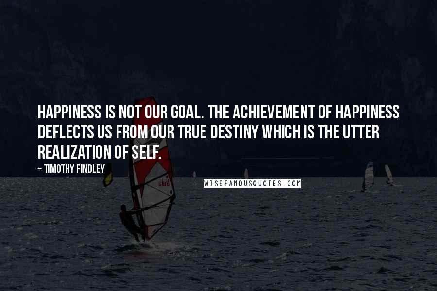 Timothy Findley Quotes: Happiness is not our goal. The achievement of happiness deflects us from our true destiny which is the utter realization of self.