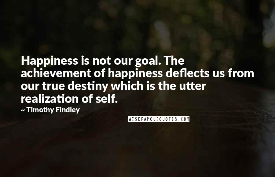 Timothy Findley Quotes: Happiness is not our goal. The achievement of happiness deflects us from our true destiny which is the utter realization of self.