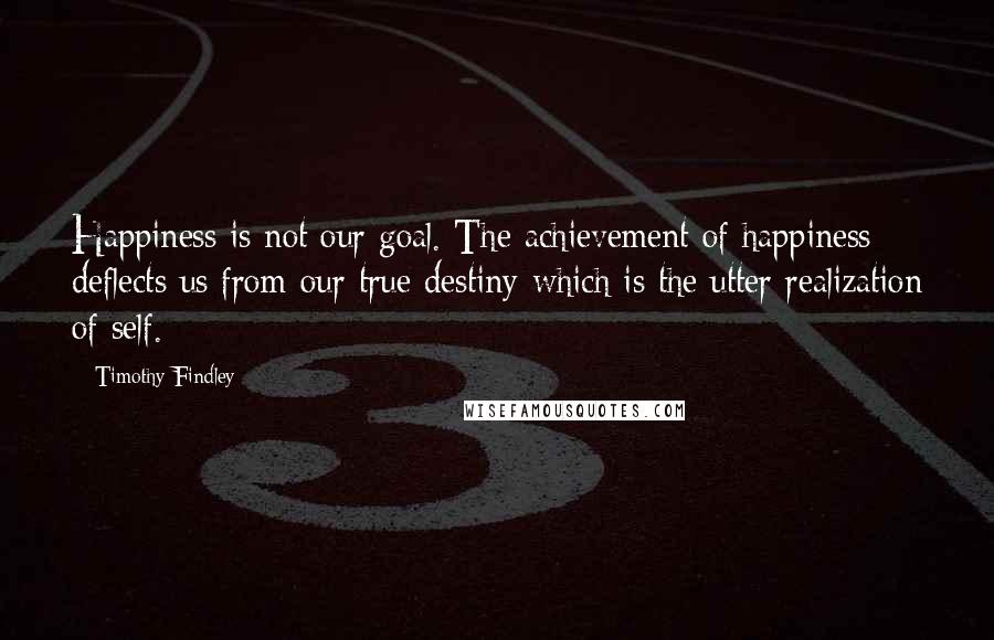 Timothy Findley Quotes: Happiness is not our goal. The achievement of happiness deflects us from our true destiny which is the utter realization of self.