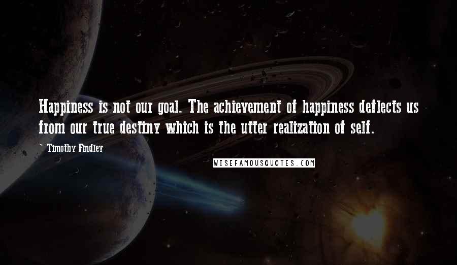 Timothy Findley Quotes: Happiness is not our goal. The achievement of happiness deflects us from our true destiny which is the utter realization of self.