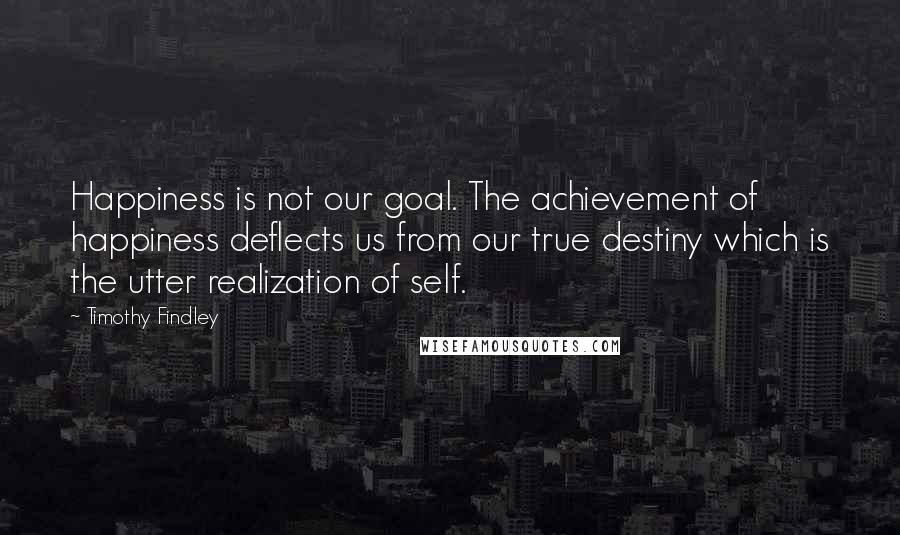 Timothy Findley Quotes: Happiness is not our goal. The achievement of happiness deflects us from our true destiny which is the utter realization of self.