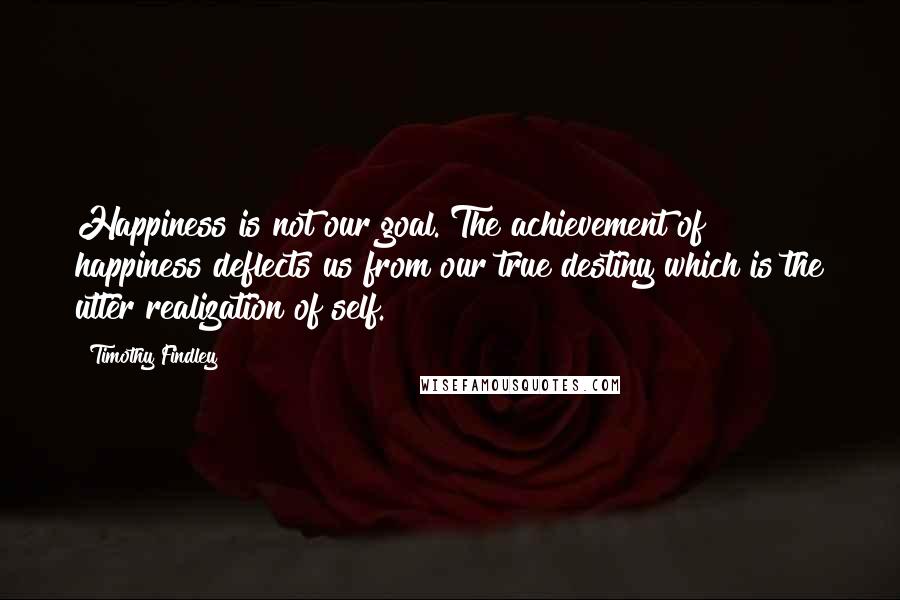 Timothy Findley Quotes: Happiness is not our goal. The achievement of happiness deflects us from our true destiny which is the utter realization of self.