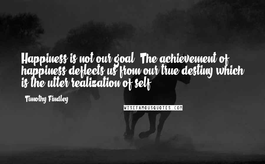 Timothy Findley Quotes: Happiness is not our goal. The achievement of happiness deflects us from our true destiny which is the utter realization of self.