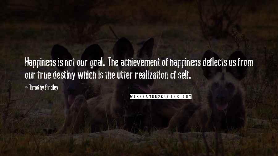 Timothy Findley Quotes: Happiness is not our goal. The achievement of happiness deflects us from our true destiny which is the utter realization of self.