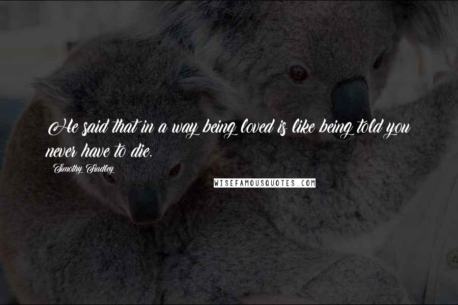 Timothy Findley Quotes: He said that in a way being loved is like being told you never have to die.