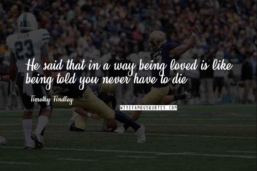 Timothy Findley Quotes: He said that in a way being loved is like being told you never have to die.