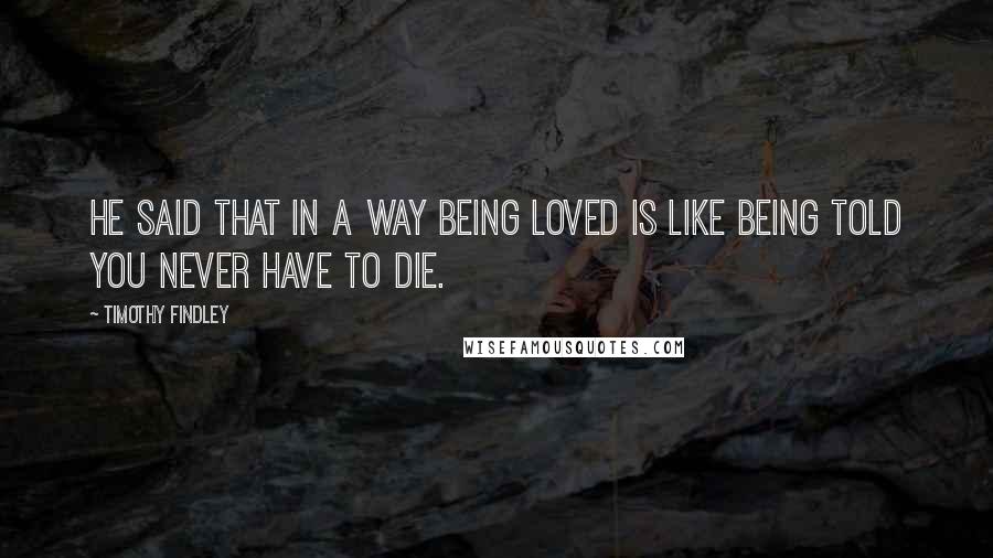 Timothy Findley Quotes: He said that in a way being loved is like being told you never have to die.