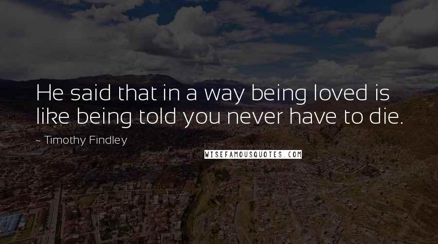 Timothy Findley Quotes: He said that in a way being loved is like being told you never have to die.