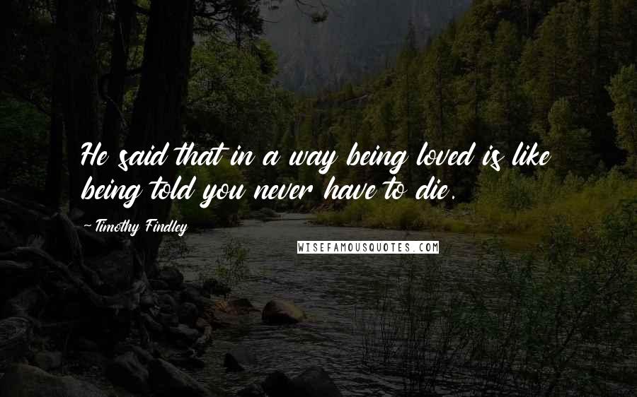 Timothy Findley Quotes: He said that in a way being loved is like being told you never have to die.