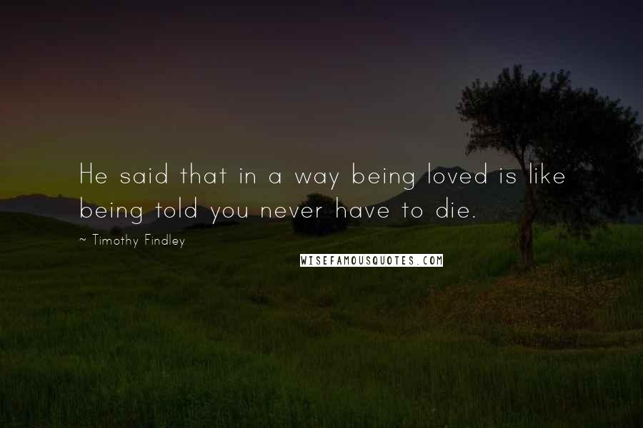 Timothy Findley Quotes: He said that in a way being loved is like being told you never have to die.