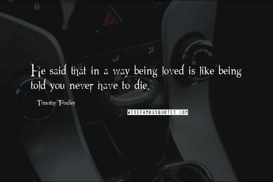 Timothy Findley Quotes: He said that in a way being loved is like being told you never have to die.