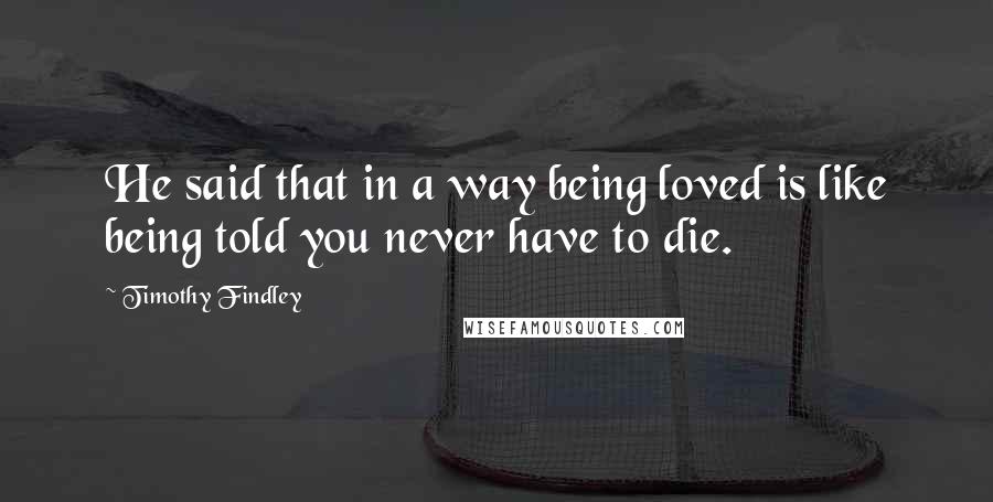 Timothy Findley Quotes: He said that in a way being loved is like being told you never have to die.