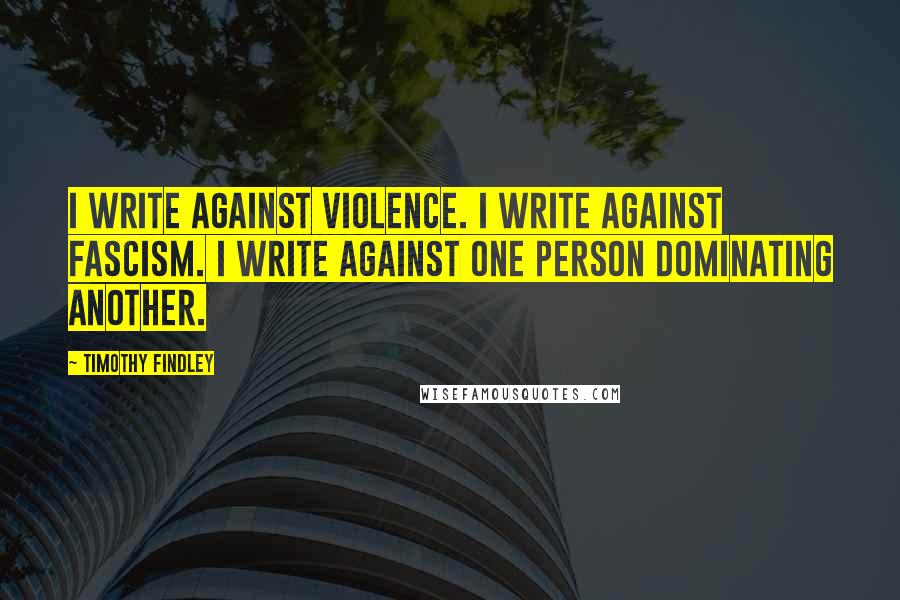 Timothy Findley Quotes: I write against violence. I write against fascism. I write against one person dominating another.