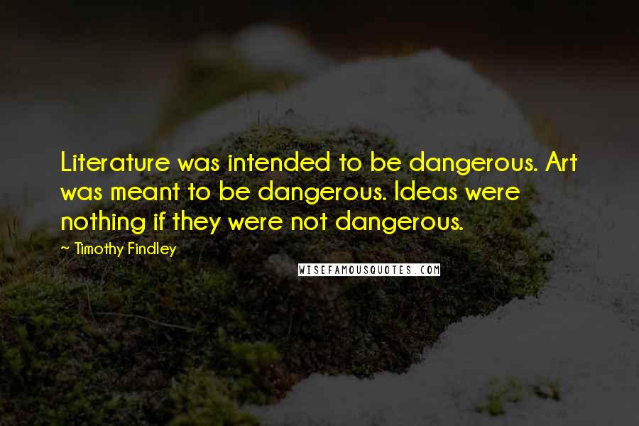 Timothy Findley Quotes: Literature was intended to be dangerous. Art was meant to be dangerous. Ideas were nothing if they were not dangerous.