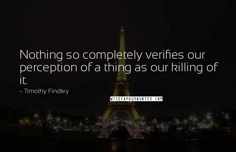 Timothy Findley Quotes: Nothing so completely verifies our perception of a thing as our killing of it.