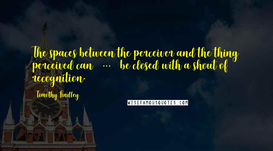 Timothy Findley Quotes: The spaces between the perceiver and the thing perceived can [ ... ] be closed with a shout of recognition.