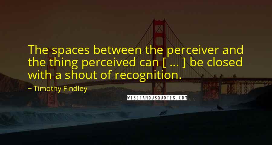 Timothy Findley Quotes: The spaces between the perceiver and the thing perceived can [ ... ] be closed with a shout of recognition.