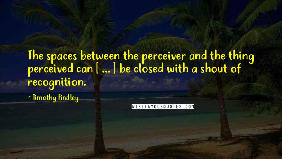 Timothy Findley Quotes: The spaces between the perceiver and the thing perceived can [ ... ] be closed with a shout of recognition.