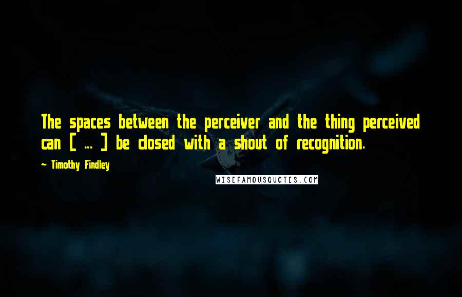 Timothy Findley Quotes: The spaces between the perceiver and the thing perceived can [ ... ] be closed with a shout of recognition.