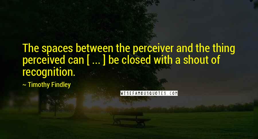 Timothy Findley Quotes: The spaces between the perceiver and the thing perceived can [ ... ] be closed with a shout of recognition.