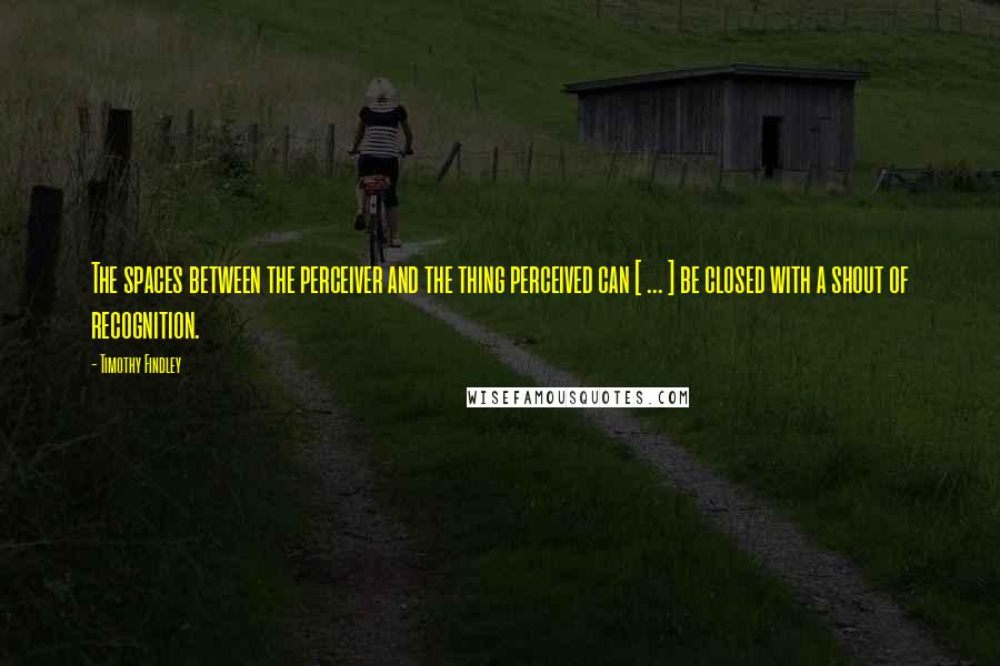 Timothy Findley Quotes: The spaces between the perceiver and the thing perceived can [ ... ] be closed with a shout of recognition.