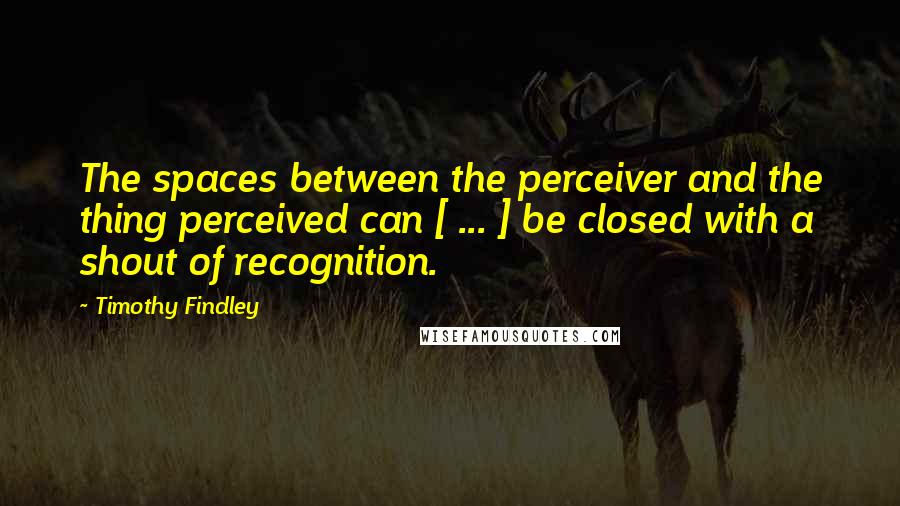 Timothy Findley Quotes: The spaces between the perceiver and the thing perceived can [ ... ] be closed with a shout of recognition.