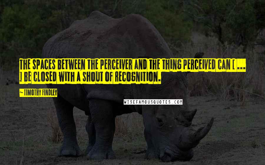 Timothy Findley Quotes: The spaces between the perceiver and the thing perceived can [ ... ] be closed with a shout of recognition.